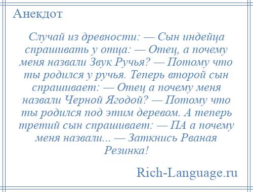 
    Случай из древности: — Сын индейца спрашивать у отца: — Отец, а почему меня назвали Звук Ручья? — Потому что ты родился у ручья. Теперь второй сын спрашивает: — Отец а почему меня назвали Черной Ягодой? — Потому что ты родился под этим деревом. А теперь третий сын спрашивает: — ПА а почему меня назвали... — Заткнись Рваная Резинка!