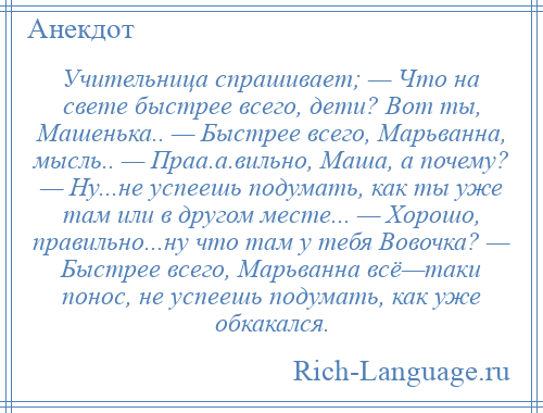 
    Учительница спрашивает; — Что на свете быстрее всего, дети? Вот ты, Машенька.. — Быстрее всего, Марьванна, мысль.. — Праа.а.вильно, Маша, а почему? — Ну...не успеешь подумать, как ты уже там или в другом месте... — Хорошо, правильно...ну что там у тебя Вовочка? — Быстрее всего, Марьванна всё—таки понос, не успеешь подумать, как уже обкакался.