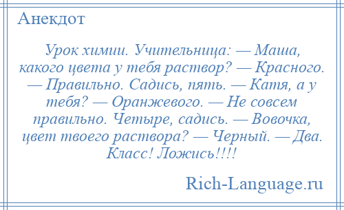 
    Урок химии. Учительница: — Маша, какого цвета у тебя раствор? — Красного. — Правильно. Садись, пять. — Катя, а у тебя? — Оранжевого. — Не совсем правильно. Четыре, садись. — Вовочка, цвет твоего раствора? — Черный. — Два. Класс! Ложись!!!!