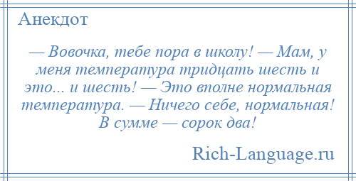 
    — Вовочка, тебе пора в школу! — Мам, у меня температура тридцать шесть и это... и шесть! — Это вполне нормальная температура. — Ничего себе, нормальная! В сумме — сорок два!