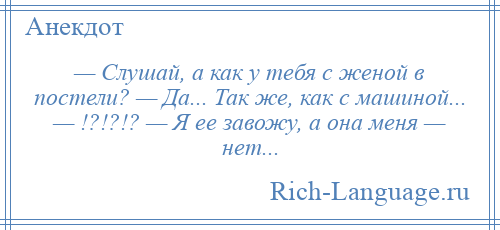 
    — Слушай, а как у тебя с женой в постели? — Да... Так же, как с машиной... — !?!?!? — Я ее завожу, а она меня — нет...