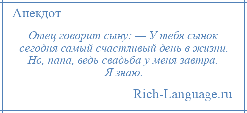 
    Отец говорит сыну: — У тебя сынок сегодня самый счастливый день в жизни. — Но, папа, ведь свадьба у меня завтра. — Я знаю.