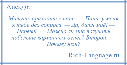 
    Мальчик приходит к папе: — Папа, у меня к тебе два вопроса. — Да, дитя моё! — Первый: — Можно ли мне получать побольше карманных денег? Второй: — Почему нет?