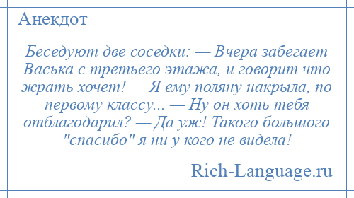 
    Беседуют две соседки: — Вчера забегает Васька с третьего этажа, и говорит что жрать хочет! — Я ему поляну накрыла, по первому классу... — Ну он хоть тебя отблагодарил? — Да уж! Такого большого спасибо я ни у кого не видела!