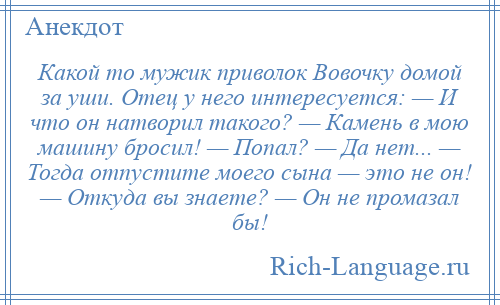 
    Какой то мужик приволок Вовочку домой за уши. Отец у него интересуется: — И что он натворил такого? — Камень в мою машину бросил! — Попал? — Да нет... — Тогда отпустите моего сына — это не он! — Откуда вы знаете? — Он не промазал бы!