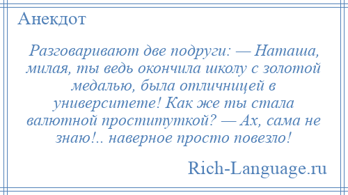 
    Разговаривают две подруги: — Наташа, милая, ты ведь окончила школу с золотой медалью, была отличницей в университете! Как же ты стала валютной проституткой? — Ах, сама не знаю!.. наверное просто повезло!