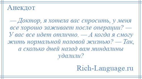 
    — Доктор, я хотела вас спросить, у меня все хорошо заживает после операции? — У вас все идет отлично. — А когда я смогу жить нормальной половой жизнью? — Так, а сколько дней назад вам миндалины удалили?