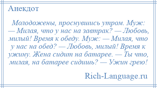 
    Молодожены, проснувшись утром. Муж: — Милая, что у нас на завтрак? — Любовь, милый! Время к обеду. Муж: — Милая, что у нас на обед? — Любовь, милый! Время к ужину. Жена сидит на батарее. — Ты что, милая, на батарее сидишь? — Ужин грею!