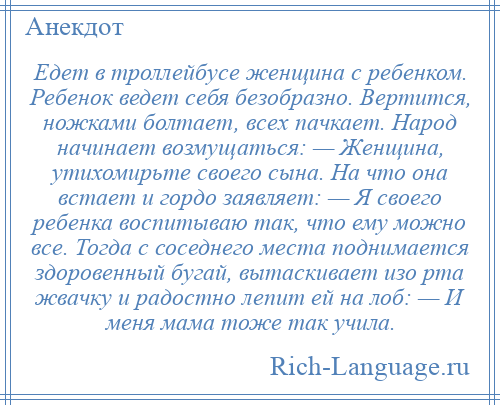 
    Едет в троллейбусе женщина с ребенком. Ребенок ведет себя безобразно. Вертится, ножками болтает, всех пачкает. Народ начинает возмущаться: — Женщина, утихомирьте своего сына. На что она встает и гордо заявляет: — Я своего ребенка воспитываю так, что ему можно все. Тогда с соседнего места поднимается здоровенный бугай, вытаскивает изо рта жвачку и радостно лепит ей на лоб: — И меня мама тоже так учила.