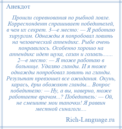 
    Прошли соревнования по рыбной ловле. Корреспондент спрашивает победителей, в чем их секрет. 3—е место: — Я работаю хирургом. Однажды я попробовал ловить на человеческий аппендикс. Рыбе очень понравилось. Особенно хорошо на аппендикс идет щука, сазан и голавль....... 2—е место: — Я тоже работаю в больнице. Удаляю гланды. И я тоже однажды попробовал ловить на гланды. Результат превзошел все ожидания. Окунь, карась, ёрш обожают гланды... Вопрос победителю: — Hу, а вы, наверно, тоже работаете врачом...? Победитель: — Ой, не смешите мои тапочки! Я раввин местной синагоги....