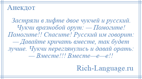 
    Застряли в лифте двое чукчей и русский. Чукчи вразнобой орут: — Помогите! Помогите!! Спасите! Русский им говорит: — Давайте кричать вместе, так будет лучше. Чукчи переглянулись и давай орать: — Вместе!!! Вместе—е—е!!