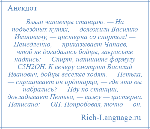 
    Взяли чапаевцы станцию. — На подъездных путях, — доложили Василию Ивановичу, — цистерна со спиртом! — Немедленно, — приказывает Чапаев, — чтоб не догадались бойцы, закрасьте надпись: — Спирт, напишите формулу С5Н2ОН. К вечеру смотрит Василий Иванович, бойцы веселые ходят. — Петька, — спрашивает он ординарца, — где это вы набрались? — Иду по станции, — докладывает Петька, — вижу — цистерна. Написано: — ОН. Попробовал, точно — он.