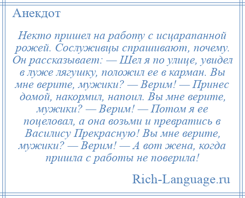 
    Некто пришел на работу с исцарапанной рожей. Сослуживцы спрашивают, почему. Он рассказывает: — Шел я по улице, увидел в луже лягушку, положил ее в карман. Вы мне верите, мужики? — Верим! — Принес домой, накормил, напоил. Вы мне верите, мужики? — Верим! — Потом я ее поцеловал, а она возьми и превратись в Василису Прекрасную! Вы мне верите, мужики? — Верим! — А вот жена, когда пришла с работы не поверила!