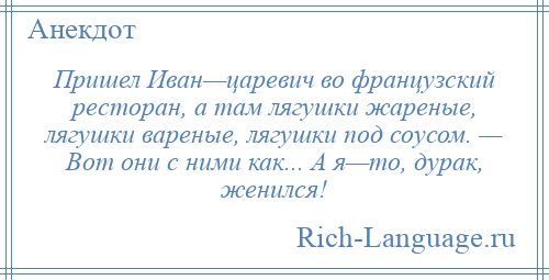 
    Пришел Иван—царевич во французский ресторан, а там лягушки жареные, лягушки вареные, лягушки под соусом. — Вот они с ними как... А я—то, дурак, женился!