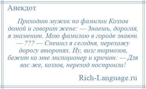 
    Приходит мужик по фамилии Козлов домой и говорит жене: — Знаешь, дорогая, я знаменит. Мою фамилию в городе знают. — ??? — Спешил я сегодня, перехожу дорогу второпях. Ну, визг тормозов, бежит ко мне милиционер и кричит: — Для вас же, козлов, переход построили!