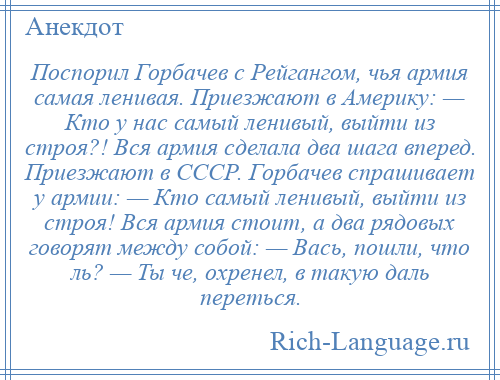 
    Поспорил Горбачев с Рейгангом, чья армия самая ленивая. Приезжают в Америку: — Кто у нас самый ленивый, выйти из строя?! Вся армия сделала два шага вперед. Приезжают в СССР. Горбачев спрашивает у армии: — Кто самый ленивый, выйти из строя! Вся армия стоит, а два рядовых говорят между собой: — Вась, пошли, что ль? — Ты че, охренел, в такую даль переться.