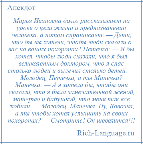 
    Марья Ивановна долго рассказывает на уроке о цели жизни и предназначении человека, а потом спрашивает: — Дети, что бы вы хотели, чтобы люди сказали о вас на ваших похоронах? Петечка: — Я бы хотел, чтобы люди сказали, что я был великолепным доктором, что я спас столько людей и вылечил столько детей. — Молодец, Петечка, а ты Манечка? Манечка: — А я хотела бы, чтобы они сказали, что я была замечательной женой, матерью и бабушкой, что меня так все любили. — Молодец, Манечка. Ну, Вовочка, а ты чтобы хотел услышать на своих похоронах? — Смотрите! Он шевелится!!!