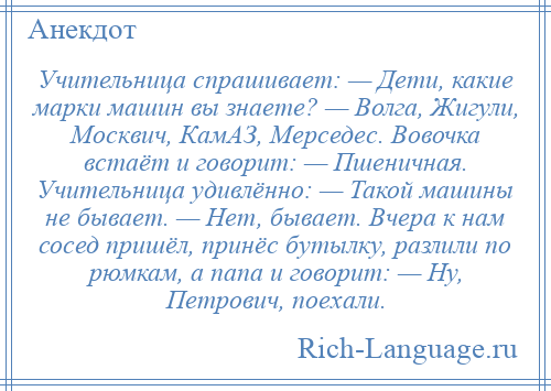 
    Учительница спрашивает: — Дети, какие марки машин вы знаете? — Волга, Жигули, Москвич, КамАЗ, Мерседес. Вовочка встаёт и говорит: — Пшеничная. Учительница удивлённо: — Такой машины не бывает. — Нет, бывает. Вчера к нам сосед пришёл, принёс бутылку, разлили по рюмкам, а папа и говорит: — Ну, Петрович, поехали.