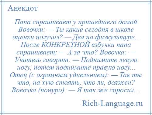 
    Папа спрашивает у пришедшего домой Вовочки: — Ты какие сегодня в школе оценки получил? — Два по физкультуре... После КОНКРЕТНОЙ взбучки папа спрашивает: — А за что? Вовочка: — Учитель говорит: — Поднимите левую ногу, потом поднимите правую ногу... Отец (с огромным удивлением): — Так ты что, на хую стоять, что ли, должен? Вовочка (понуро): — Я так же спросил....