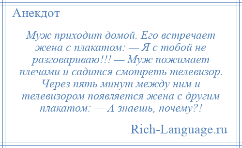 
    Муж приходит домой. Его встречает жена с плакатом: — Я с тобой не разговариваю!!! — Муж пожимает плечами и садится смотреть телевизор. Через пять минут между ним и телевизором появляется жена с другим плакатом: — А знаешь, почему?!