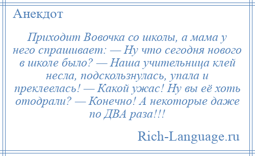 
    Приходит Вовочка со школы, а мама у него спрашивает: — Ну что сегодня нового в школе было? — Наша учительница клей несла, подскользнулась, упала и преклеелась! — Какой ужас! Ну вы её хоть отодрали? — Конечно! А некоторые даже по ДВА раза!!!