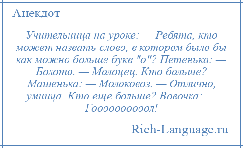 
    Учительница на уроке: — Ребята, кто может назвать слово, в котором было бы как можно больше букв о ? Петенька: — Болото. — Молоцец. Кто больше? Машенька: — Молоковоз. — Отлично, умница. Кто еще больше? Вовочка: — Гоооооооооол!