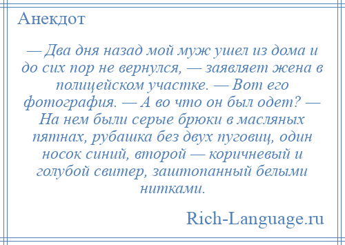 
    — Два дня назад мой муж ушел из дома и до сих пор не вернулся, — заявляет жена в полицейском участке. — Вот его фотография. — А во что он был одет? — На нем были серые брюки в масляных пятнах, рубашка без двух пуговиц, один носок синий, второй — коричневый и голубой свитер, заштопанный белыми нитками.