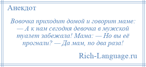 
    Вовочка приходит домой и говорит маме: — А к нам сегодня девочка в мужской туалет забежала! Мама: — Но вы её прогнали? — Да мам, по два раза!