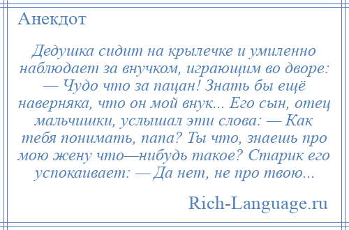 
    Дедушка сидит на крылечке и умиленно наблюдает за внучком, играющим во дворе: — Чудо что за пацан! Знать бы ещё наверняка, что он мой внук... Его сын, отец мальчишки, услышал эти слова: — Как тебя понимать, папа? Ты что, знаешь про мою жену что—нибудь такое? Старик его успокаивает: — Да нет, не про твою...