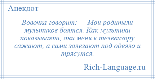 
    Вовочка говорит: — Мои родители мультиков боятся. Как мультики показывают, они меня к телевизору сажают, а сами залезают под одеяло и трясутся.
