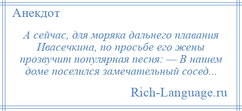 
    А сейчас, для моряка дальнего плавания Ивасечкина, по просьбе его жены прозвучит популярная песня: — В нашем доме поселился замечательный сосед...