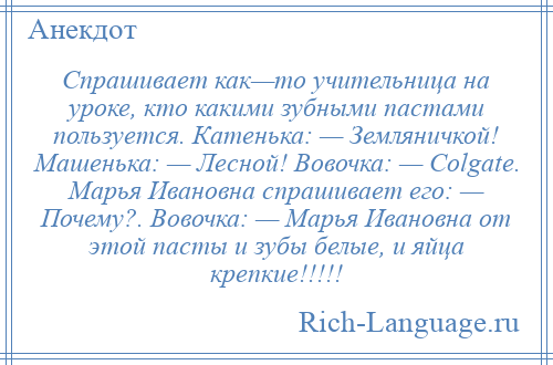 
    Спрашивает как—то учительница на уроке, кто какими зубными пастами пользуется. Катенька: — Земляничкой! Машенька: — Лесной! Вовочка: — Colgate. Марья Ивановна спрашивает его: — Почему?. Вовочка: — Марья Ивановна от этой пасты и зубы белые, и яйца крепкие!!!!!