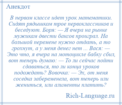 
    В первом классе идет урок математики. Сидят рядышком трое первоклассников и беседуют. Боря: — Я вчера на рынке мужикам двести баксов проиграл. На большой перемене нужно отдать, а то грохнут, а у меня денег нет ... Вася: — Это что, я вчера на мотоцикле бабку сбил, вот теперь думаю: — То ли сейчас пойти сдаваться, то ли конца уроков подождать? Вовочка: — Эх, от меня соседка забеременела, вот теперь или жениться, или алименты платить?