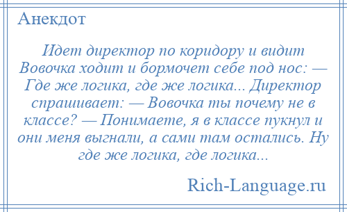 
    Идет директор по коридору и видит Вовочка ходит и бормочет себе под нос: — Где же логика, где же логика... Директор спрашивает: — Вовочка ты почему не в классе? — Понимаете, я в классе пукнул и они меня выгнали, а сами там остались. Ну где же логика, где логика...