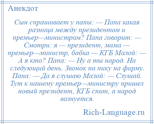 
    Сын спрашивает у папы: — Папа какая разница между президентом и премьер—министром? Папа говорит: — Смотри: я — президент, мама — премьер—министр, бабка — КГБ Малой: — А я кто? Папа: — Ну а ты народ. На следующий день. Звонок па пику на фирму. Папа: — Да я слушаю Малой: — Слушай. Тут к нашему премьер—министру пришел новый президент, КГБ спит, а народ волнуется.