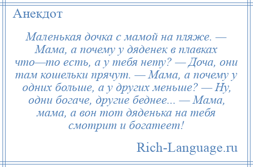 
    Маленькая дочка с мамой на пляже. — Мама, а почему у дяденек в плавках что—то есть, а у тебя нету? — Доча, они там кошельки прячут. — Мама, а почему у одних больше, а у других меньше? — Ну, одни богаче, другие беднее... — Мама, мама, а вон тот дяденька на тебя смотрит и богатеет!