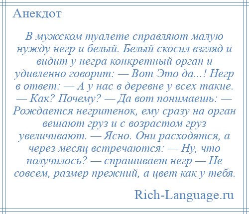 
    В мужском туалете справляют малую нужду негр и белый. Белый скосил взгляд и видит у негра конкретный орган и удивленно говорит: — Вот Это да...! Негр в ответ: — А у нас в деревне у всех такие. — Как? Почему? — Да вот понимаешь: — Рождается негритенок, ему сразу на орган вешают груз и с возрастом груз увеличивают. — Ясно. Они расходятся, а через месяц встречаются: — Ну, что получилось? — спрашивает негр — Не совсем, размер прежний, а цвет как у тебя.