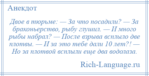 
    Двое в тюрьме: — За что посадили? — За браконьерство, рыбу глушил. — И много рыбы набрал? — После взрыва всплыло две плотвы. — И за это тебе дали 10 лет?! — Но за плотвой всплыли еще два водолаза.