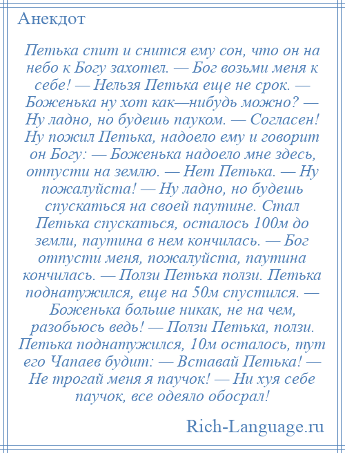 
    Петька спит и снится ему сон, что он на небо к Богу захотел. — Бог возьми меня к себе! — Нельзя Петька еще не срок. — Боженька ну хот как—нибудь можно? — Ну ладно, но будешь пауком. — Согласен! Ну пожил Петька, надоело ему и говорит он Богу: — Боженька надоело мне здесь, отпусти на землю. — Нет Петька. — Ну пожалуйста! — Ну ладно, но будешь спускаться на своей паутине. Стал Петька спускаться, осталось 100м до земли, паутина в нем кончилась. — Бог отпусти меня, пожалуйста, паутина кончилась. — Ползи Петька ползи. Петька поднатужился, еще на 50м спустился. — Боженька больше никак, не на чем, разобьюсь ведь! — Ползи Петька, ползи. Петька поднатужился, 10м осталось, тут его Чапаев будит: — Вставай Петька! — Не трогай меня я паучок! — Ни хуя себе паучок, все одеяло обосрал!