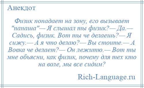 
    Физик попадает на зону, его вызывает папаша — Я слышал ты физик?— Да.— Садись, физик. Вот ты че делаешь?— Я сижу.— А я что делаю?— Вы стоите.— А Вовка че делает?— Он лежитю.— Вот ты мне объясни, как физик, почему для тех кто на воле, мы все сидим?