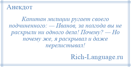 
    Капитан милиции ругает своего подчиненного: — Иванов, за полгода вы не раскрыли ни одного дела! Почему? — Но почему же, я раскрывал и даже перелистывал!