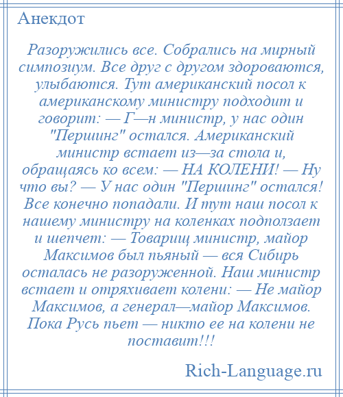 
    Разоружились все. Собрались на мирный симпозиум. Все друг с другом здороваются, улыбаются. Тут американский посол к американскому министру подходит и говорит: — Г—н министр, у нас один Першинг остался. Американский министр встает из—за стола и, обращаясь ко всем: — НА КОЛЕНИ! — Ну что вы? — У нас один Першинг остался! Все конечно попадали. И тут наш посол к нашему министру на коленках подползает и шепчет: — Товарищ министр, майор Максимов был пьяный — вся Сибирь осталась не разоруженной. Наш министр встает и отряхивает колени: — Не майор Максимов, а генерал—майор Максимов. Пока Русь пьет — никто ее на колени не поставит!!!