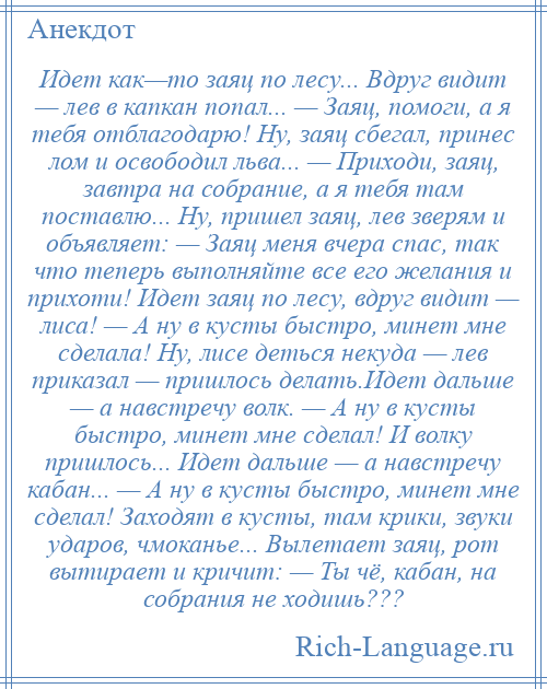 
    Идет как—то заяц по лесу... Вдруг видит — лев в капкан попал... — Заяц, помоги, а я тебя отблагодарю! Ну, заяц сбегал, принес лом и освободил льва... — Приходи, заяц, завтра на собрание, а я тебя там поставлю... Ну, пришел заяц, лев зверям и объявляет: — Заяц меня вчера спас, так что теперь выполняйте все его желания и прихоти! Идет заяц по лесу, вдруг видит — лиса! — А ну в кусты быстро, минет мне сделала! Ну, лисе деться некуда — лев приказал — пришлось делать.Идет дальше — а навстречу волк. — А ну в кусты быстро, минет мне сделал! И волку пришлось... Идет дальше — а навстречу кабан... — А ну в кусты быстро, минет мне сделал! Заходят в кусты, там крики, звуки ударов, чмоканье... Вылетает заяц, рот вытирает и кричит: — Ты чё, кабан, на собрания не ходишь???