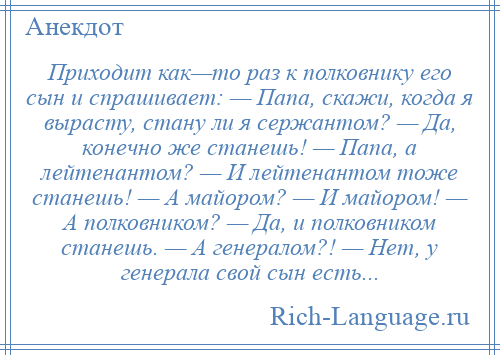 
    Приходит как—то раз к полковнику его сын и спрашивает: — Папа, скажи, когда я вырасту, стану ли я сержантом? — Да, конечно же станешь! — Папа, а лейтенантом? — И лейтенантом тоже станешь! — А майором? — И майором! — А полковником? — Да, и полковником станешь. — А генералом?! — Нет, у генерала свой сын есть...