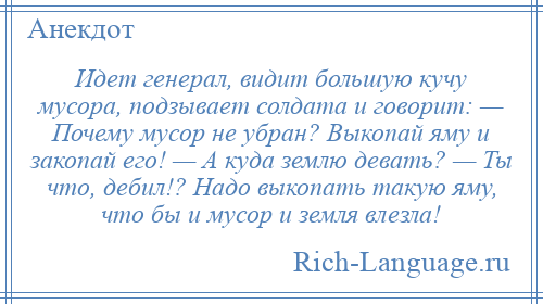 
    Идет генерал, видит большую кучу мусора, подзывает солдата и говорит: — Почему мусор не убран? Выкопай яму и закопай его! — А куда землю девать? — Ты что, дебил!? Надо выкопать такую яму, что бы и мусор и земля влезла!