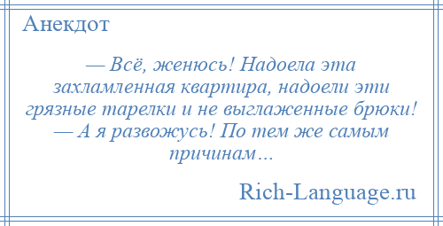 
    — Всё, женюсь! Надоела эта захламленная квартира, надоели эти грязные тарелки и не выглаженные брюки! — А я развожусь! По тем же самым причинам…