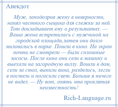 
    Муж, заподозрив жену в неверности, нанял частного сыщика для слежки за ней. Тот докладывает ему о результатах. — Ваша жена встретилась с мужчиной на городской площади,затем они долго миловались в парке. Пошли в кино. На экран почти не смотрели — были сплошные засосы. После кино они сели в машину и выехали на загородную виллу. Вошли в дом, сели за стол, выпили вина, разделись, легли в постель и погасили свет. Больше я ничего не видел. — Ну вот, опять эта проклятая неизвестность!