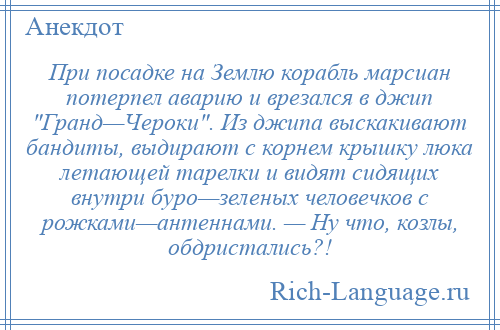 
    При посадке на Землю корабль марсиан потерпел аварию и врезался в джип Гранд—Чероки . Из джипа выскакивают бандиты, выдирают с корнем крышку люка летающей тарелки и видят сидящих внутри буро—зеленых человечков с рожками—антеннами. — Ну что, козлы, обдристались?!