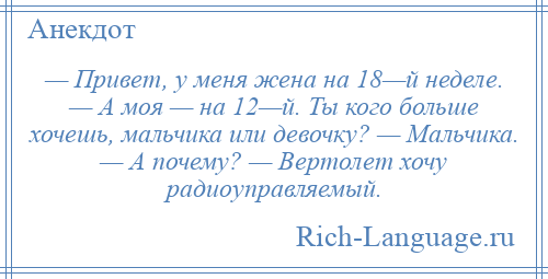 
    — Привет, у меня жена на 18—й неделе. — А моя — на 12—й. Ты кого больше хочешь, мальчика или девочку? — Мальчика. — А почему? — Вертолет хочу радиоуправляемый.