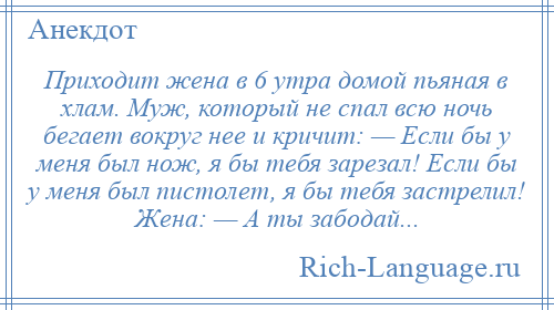 
    Приходит жена в 6 утра домой пьяная в хлам. Муж, который не спал всю ночь бегает вокруг нее и кричит: — Если бы у меня был нож, я бы тебя зарезал! Если бы у меня был пистолет, я бы тебя застрелил! Жена: — А ты забодай...